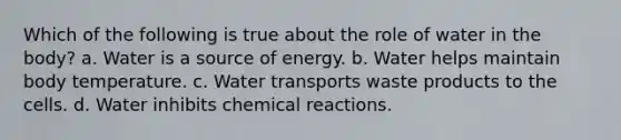 Which of the following is true about the role of water in the body? a. Water is a source of energy. b. Water helps maintain body temperature. c. Water transports waste products to the cells. d. Water inhibits chemical reactions.