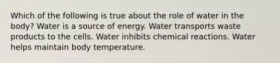 Which of the following is true about the role of water in the body? Water is a source of energy. Water transports waste products to the cells. Water inhibits chemical reactions. Water helps maintain body temperature.