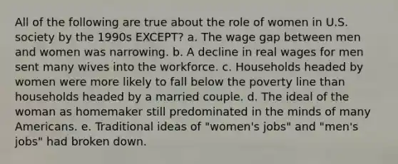 All of the following are true about the role of women in U.S. society by the 1990s EXCEPT? a. The wage gap between men and women was narrowing. b. A decline in real wages for men sent many wives into the workforce. c. Households headed by women were more likely to fall below the poverty line than households headed by a married couple. d. The ideal of the woman as homemaker still predominated in the minds of many Americans. e. Traditional ideas of "women's jobs" and "men's jobs" had broken down.