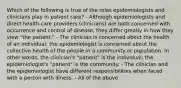 Which of the following is true of the roles epidemiologists and clinicians play in patient care? - Although epidemiologists and direct health-care providers (clinicians) are both concerned with occurrence and control of disease, they differ greatly in how they view "the patient." - The clinician is concerned about the health of an individual; the epidemiologist is concerned about the collective health of the people in a community or population. In other words, the clinician's "patient" is the individual; the epidemiologist's "patient" is the community. - The clinician and the epidemiologist have different responsibilities when faced with a person with illness. - All of the above