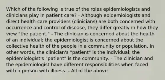 Which of the following is true of the roles epidemiologists and clinicians play in patient care? - Although epidemiologists and direct health-care providers (clinicians) are both concerned with occurrence and control of disease, they differ greatly in how they view "the patient." - The clinician is concerned about the health of an individual; the epidemiologist is concerned about the collective health of the people in a community or population. In other words, the clinician's "patient" is the individual; the epidemiologist's "patient" is the community. - The clinician and the epidemiologist have different responsibilities when faced with a person with illness. - All of the above