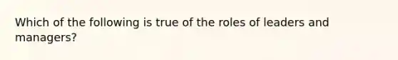 Which of the following is true of the roles of leaders and managers?