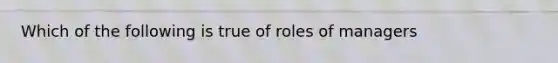 Which of the following is true of roles of managers