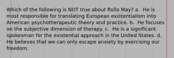 Which of the following is NOT true about Rollo May? a. ​ He is most responsible for translating European existentialism into American psychotherapeutic theory and practice. b. ​ He focuses on the subjective dimension of therapy. c. ​ He is a significant spokesman for the existential approach in the United States. d. ​ He believes that we can only escape anxiety by exercising our freedom.