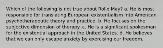 Which of the following is not true about Rollo May? a. He is most responsible for translating European existentialism into American psychotherapeutic theory and practice. b. He focuses on the subjective dimension of therapy. c. He is a significant spokesman for the existential approach in the United States. d. He believes that we can only escape anxiety by exercising our freedom.