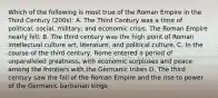 Which of the following is most true of the Roman Empire in the Third Century (200s): A. The Third Century was a time of political, social, military, and economic crisis. The Roman Empire nearly fell. B. The third century was the high point of Roman intellectual culture art, literature, and political culture. C. In the course of the third century, Rome entered a period of unparalleled greatness, with economic surpluses and peace among the frontiers with the Germanic tribes D. The third century saw the fall of the Roman Empire and the rise to power of the Germanic barbarian kings