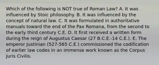 Which of the following is NOT true of Roman Law? A. It was influenced by Stoic philosophy. B. It was influenced by the concept of natural law. C. It was formulated in authoritative manuals toward the end of the Pax Romana, from the second to the early third century C.E. D. It first received a written form during the reign of Augustus Caesar (27 B.C.E.-14 C.E.). E. The emperor Justinian (527-565 C.E.) commissioned the codification of earlier law codes in an immense work known as the Corpus Juris Civilis.