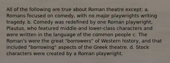 All of the following are true about Roman theatre except: a. Romans focused on comedy, with no major playwrights writing tragedy. b. Comedy was redefined by one Roman playwright, Plautus, who featured middle-and lower-class characters and were written in the language of the common people c. The Roman's were the great "borrowers" of Western history, and that included "borrowing" aspects of the Greek theatre. d. Stock characters were created by a Roman playwright.