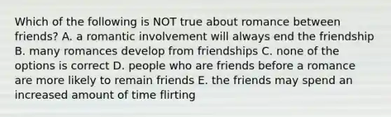 Which of the following is NOT true about romance between friends? A. a romantic involvement will always end the friendship B. many romances develop from friendships C. none of the options is correct D. people who are friends before a romance are more likely to remain friends E. the friends may spend an increased amount of time flirting