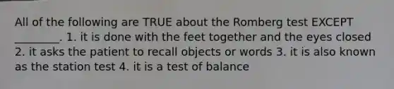 All of the following are TRUE about the Romberg test EXCEPT ________. 1. it is done with the feet together and the eyes closed 2. it asks the patient to recall objects or words 3. it is also known as the station test 4. it is a test of balance