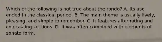 Which of the following is not true about the rondo? A. Its use ended in the classical period. B. The main theme is usually lively, pleasing, and simple to remember. C. It features alternating and contrasting sections. D. It was often combined with elements of sonata form.