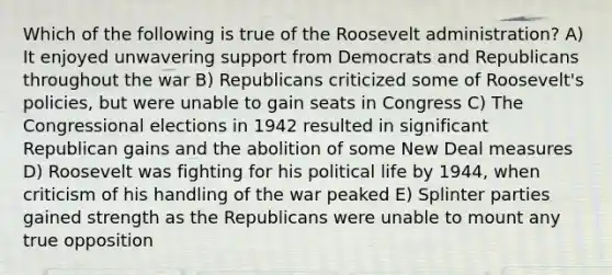 Which of the following is true of the Roosevelt administration? A) It enjoyed unwavering support from Democrats and Republicans throughout the war B) Republicans criticized some of Roosevelt's policies, but were unable to gain seats in Congress C) The Congressional elections in 1942 resulted in significant Republican gains and the abolition of some New Deal measures D) Roosevelt was fighting for his political life by 1944, when criticism of his handling of the war peaked E) Splinter parties gained strength as the Republicans were unable to mount any true opposition