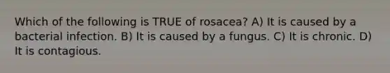 Which of the following is TRUE of rosacea? A) It is caused by a bacterial infection. B) It is caused by a fungus. C) It is chronic. D) It is contagious.