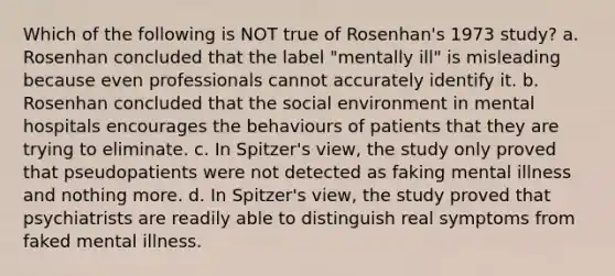 Which of the following is NOT true of Rosenhan's 1973 study? a. Rosenhan concluded that the label "mentally ill" is misleading because even professionals cannot accurately identify it. b. Rosenhan concluded that the social environment in mental hospitals encourages the behaviours of patients that they are trying to eliminate. c. In Spitzer's view, the study only proved that pseudopatients were not detected as faking mental illness and nothing more. d. In Spitzer's view, the study proved that psychiatrists are readily able to distinguish real symptoms from faked mental illness.