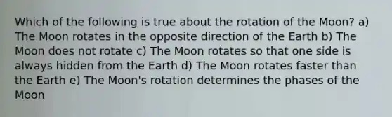 Which of the following is true about the rotation of the Moon? a) The Moon rotates in the opposite direction of the Earth b) The Moon does not rotate c) The Moon rotates so that one side is always hidden from the Earth d) The Moon rotates faster than the Earth e) The Moon's rotation determines the phases of the Moon