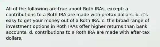 All of the following are true about Roth IRAs, except: a. contributions to a Roth IRA are made with pretax dollars. b. it's easy to get your money out of a Roth IRA. c. the broad range of investment options in Roth IRAs offer higher returns than bank accounts. d. contributions to a Roth IRA are made with after-tax dollars.