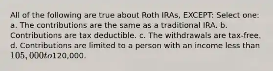 All of the following are true about Roth IRAs, EXCEPT: Select one: a. The contributions are the same as a traditional IRA. b. Contributions are tax deductible. c. The withdrawals are tax-free. d. Contributions are limited to a person with an income less than 105,000 to120,000.