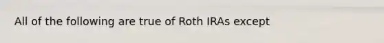 All of the following are true of Roth IRAs except