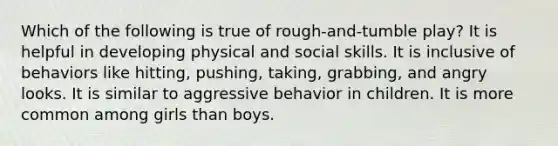 Which of the following is true of rough-and-tumble play? It is helpful in developing physical and social skills. It is inclusive of behaviors like hitting, pushing, taking, grabbing, and angry looks. It is similar to aggressive behavior in children. It is more common among girls than boys.