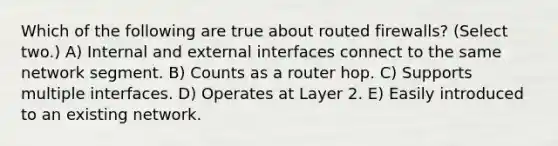 Which of the following are true about routed firewalls? (Select two.) A) Internal and external interfaces connect to the same network segment. B) Counts as a router hop. C) Supports multiple interfaces. D) Operates at Layer 2. E) Easily introduced to an existing network.