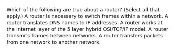 Which of the following are true about a router? (Select all that apply.) A router is necessary to switch frames within a network. A router translates DNS names to IP addresses. A router works at the Internet layer of the 5 layer hybrid OSI/TCP/IP model. A router transmits frames between networks. A router transfers packets from one network to another network.