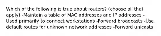 Which of the following is true about routers? (choose all that apply) -Maintain a table of MAC addresses and IP addresses -Used primarily to connect workstations -Forward broadcasts -Use default routes for unknown network addresses -Forward unicasts