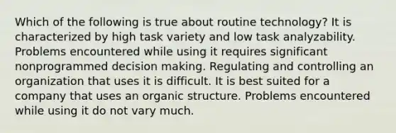 Which of the following is true about routine technology? It is characterized by high task variety and low task analyzability. Problems encountered while using it requires significant nonprogrammed decision making. Regulating and controlling an organization that uses it is difficult. It is best suited for a company that uses an organic structure. Problems encountered while using it do not vary much.