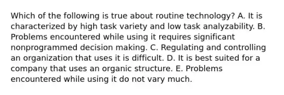 Which of the following is true about routine technology? A. It is characterized by high task variety and low task analyzability. B. Problems encountered while using it requires significant nonprogrammed decision making. C. Regulating and controlling an organization that uses it is difficult. D. It is best suited for a company that uses an organic structure. E. Problems encountered while using it do not vary much.