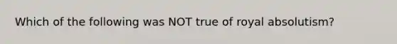 Which of the following was NOT true of royal absolutism?