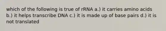 which of the following is true of rRNA a.) it carries amino acids b.) it helps transcribe DNA c.) it is made up of base pairs d.) it is not translated