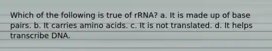 Which of the following is true of rRNA? a. It is made up of base pairs. b. It carries <a href='https://www.questionai.com/knowledge/k9gb720LCl-amino-acids' class='anchor-knowledge'>amino acids</a>. c. It is not translated. d. It helps transcribe DNA.