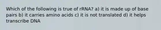 Which of the following is true of rRNA? a) it is made up of base pairs b) it carries amino acids c) it is not translated d) it helps transcribe DNA