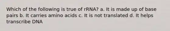 Which of the following is true of rRNA? a. It is made up of base pairs b. It carries <a href='https://www.questionai.com/knowledge/k9gb720LCl-amino-acids' class='anchor-knowledge'>amino acids</a> c. It is not translated d. It helps transcribe DNA