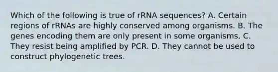 Which of the following is true of rRNA sequences? A. Certain regions of rRNAs are highly conserved among organisms. B. The genes encoding them are only present in some organisms. C. They resist being amplified by PCR. D. They cannot be used to construct phylogenetic trees.