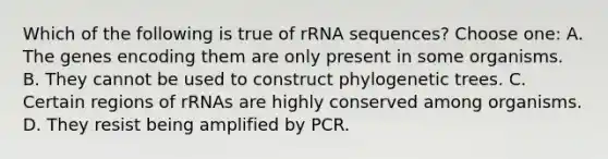 Which of the following is true of rRNA sequences? Choose one: A. The genes encoding them are only present in some organisms. B. They cannot be used to construct phylogenetic trees. C. Certain regions of rRNAs are highly conserved among organisms. D. They resist being amplified by PCR.