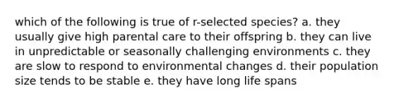 which of the following is true of r-selected species? a. they usually give high parental care to their offspring b. they can live in unpredictable or seasonally challenging environments c. they are slow to respond to environmental changes d. their population size tends to be stable e. they have long life spans