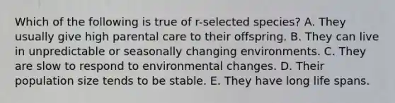 Which of the following is true of r-selected species? A. They usually give high parental care to their offspring. B. They can live in unpredictable or seasonally changing environments. C. They are slow to respond to environmental changes. D. Their population size tends to be stable. E. They have long life spans.