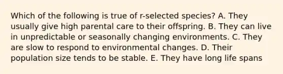 Which of the following is true of r-selected species? A. They usually give high parental care to their offspring. B. They can live in unpredictable or seasonally changing environments. C. They are slow to respond to environmental changes. D. Their population size tends to be stable. E. They have long life spans