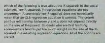 Which of the following is true about the R-squared: In the social sciences, low R-squareds in regression equations are not uncommon. A seemingly low R-squared does not necessarily mean that an OLS regression equation is useless. The ceteris paribus relationship between y and x does not depend directly on the size of R-squared. Students who are first learning econometrics tend to put too much weight on the size of the R-squared in evaluating regression equations. All of the options are correct.