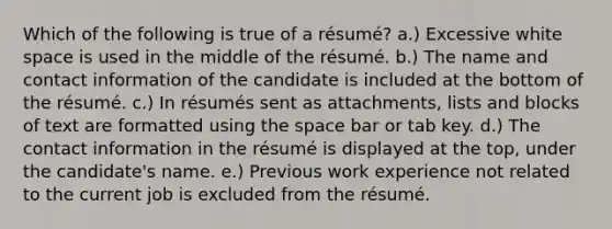 Which of the following is true of a résumé? a.) Excessive white space is used in the middle of the résumé. b.) The name and contact information of the candidate is included at the bottom of the résumé. c.) In résumés sent as attachments, lists and blocks of text are formatted using <a href='https://www.questionai.com/knowledge/k0Lyloclid-the-space' class='anchor-knowledge'>the space</a> bar or tab key. d.) The contact information in the résumé is displayed at the top, under the candidate's name. e.) Previous work experience not related to the current job is excluded from the résumé.