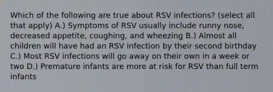 Which of the following are true about RSV infections? (select all that apply) A.) Symptoms of RSV usually include runny nose, decreased appetite, coughing, and wheezing B.) Almost all children will have had an RSV infection by their second birthday C.) Most RSV infections will go away on their own in a week or two D.) Premature infants are more at risk for RSV than full term infants