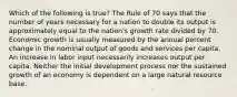 Which of the following is true? The Rule of 70 says that the number of years necessary for a nation to double its output is approximately equal to the nation's growth rate divided by 70. Economic growth is usually measured by the annual percent change in the nominal output of goods and services per capita. An increase in labor input necessarily increases output per capita. Neither the initial development process nor the sustained growth of an economy is dependent on a large natural resource base.