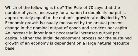 Which of the following is true? The Rule of 70 says that the number of years necessary for a nation to double its output is approximately equal to the nation's growth rate divided by 70. Economic growth is usually measured by the annual <a href='https://www.questionai.com/knowledge/kTUYTsQGJM-percent-change' class='anchor-knowledge'>percent change</a> in the nominal output of goods and services per capita. An increase in labor input necessarily increases output per capita. Neither the initial development process nor the sustained growth of an economy is dependent on a large natural resource base.