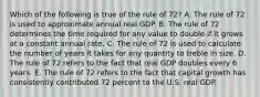 Which of the following is true of the rule of 72? A. The rule of 72 is used to approximate annual real GDP. B. The rule of 72 determines the time required for any value to double if it grows at a constant annual rate. C. The rule of 72 is used to calculate the number of years it takes for any quantity to treble in size. D. The rule of 72 refers to the fact that real GDP doubles every 6 years. E. The rule of 72 refers to the fact that capital growth has consistently contributed 72 percent to the U.S. real GDP.