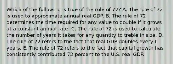 Which of the following is true of the rule of 72? A. The rule of 72 is used to approximate annual real GDP. B. The rule of 72 determines the time required for any value to double if it grows at a constant annual rate. C. The rule of 72 is used to calculate the number of years it takes for any quantity to treble in size. D. The rule of 72 refers to the fact that real GDP doubles every 6 years. E. The rule of 72 refers to the fact that capital growth has consistently contributed 72 percent to the U.S. real GDP.