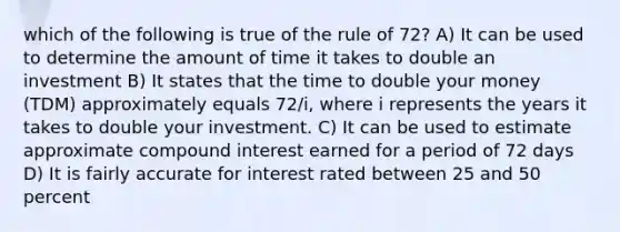 which of the following is true of the rule of 72? A) It can be used to determine the amount of time it takes to double an investment B) It states that the time to double your money (TDM) approximately equals 72/i, where i represents the years it takes to double your investment. C) It can be used to estimate approximate compound interest earned for a period of 72 days D) It is fairly accurate for interest rated between 25 and 50 percent