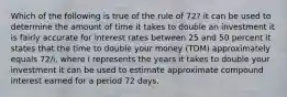 Which of the following is true of the rule of 72? it can be used to determine the amount of time it takes to double an investment it is fairly accurate for interest rates between 25 and 50 percent it states that the time to double your money (TDM) approximately equals 72/i, where i represents the years it takes to double your investment it can be used to estimate approximate compound interest earned for a period 72 days.