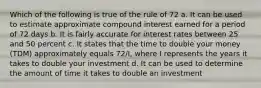 Which of the following is true of the rule of 72 a. It can be used to estimate approximate compound interest earned for a period of 72 days b. It is fairly accurate for interest rates between 25 and 50 percent c. It states that the time to double your money (TDM) approximately equals 72/I, where I represents the years it takes to double your investment d. It can be used to determine the amount of time it takes to double an investment