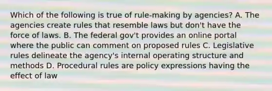 Which of the following is true of rule-making by agencies? A. The agencies create rules that resemble laws but don't have the force of laws. B. The federal gov't provides an online portal where the public can comment on proposed rules C. Legislative rules delineate the agency's internal operating structure and methods D. Procedural rules are policy expressions having the effect of law