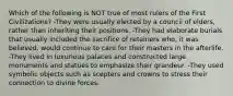 Which of the following is NOT true of most rulers of the First Civilizations? -They were usually elected by a council of elders, rather than inheriting their positions. -They had elaborate burials that usually included the sacrifice of retainers who, it was believed, would continue to care for their masters in the afterlife. -They lived in luxurious palaces and constructed large monuments and statues to emphasize their grandeur. -They used symbolic objects such as scepters and crowns to stress their connection to divine forces.